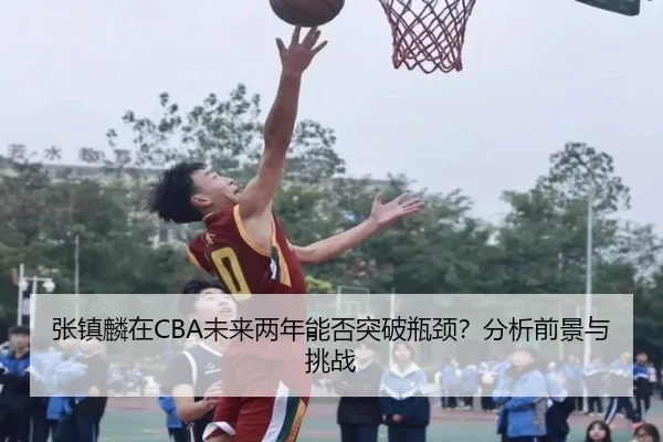 张镇麟在CBA未来两年能否突破瓶颈？分析前景与挑战